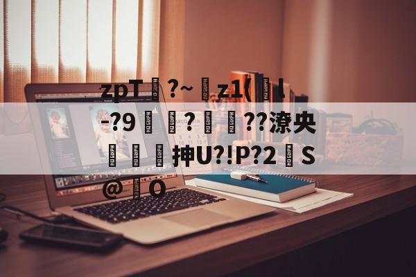 zpT?~z1(鐜l-?9焞?ヾ??潦央謾詼刐抻U?!P?2S@巋O的简单介绍-kaiyun体育平台
